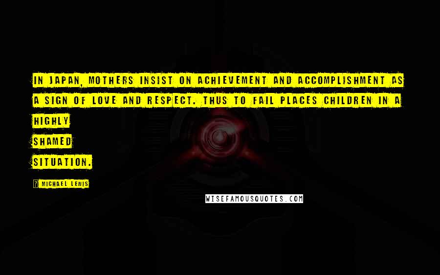 Michael Lewis Quotes: In Japan, mothers insist on achievement and accomplishment as a sign of love and respect. Thus to fail places children in a highly shamed situation.