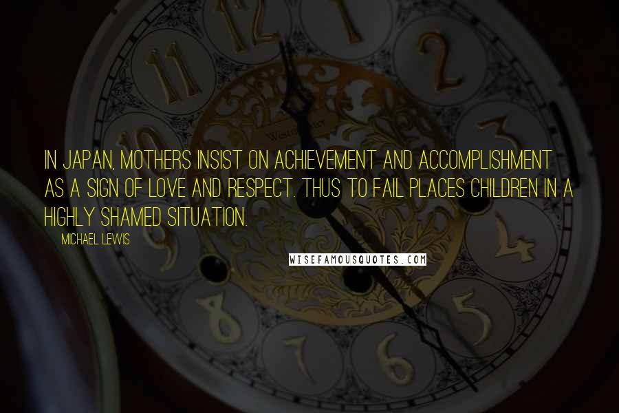 Michael Lewis Quotes: In Japan, mothers insist on achievement and accomplishment as a sign of love and respect. Thus to fail places children in a highly shamed situation.