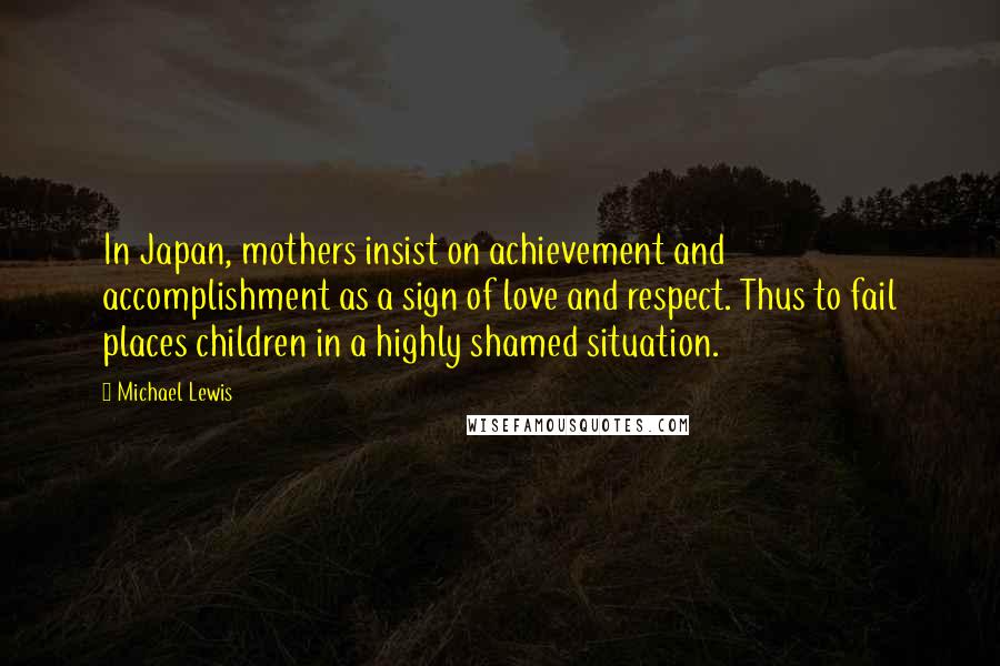 Michael Lewis Quotes: In Japan, mothers insist on achievement and accomplishment as a sign of love and respect. Thus to fail places children in a highly shamed situation.