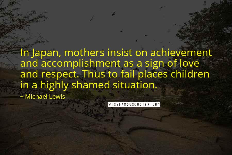 Michael Lewis Quotes: In Japan, mothers insist on achievement and accomplishment as a sign of love and respect. Thus to fail places children in a highly shamed situation.