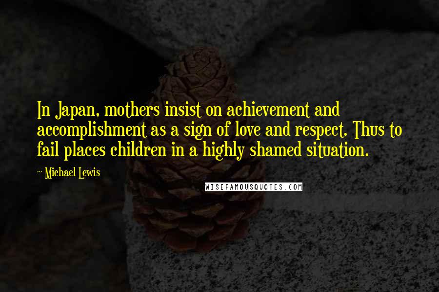 Michael Lewis Quotes: In Japan, mothers insist on achievement and accomplishment as a sign of love and respect. Thus to fail places children in a highly shamed situation.