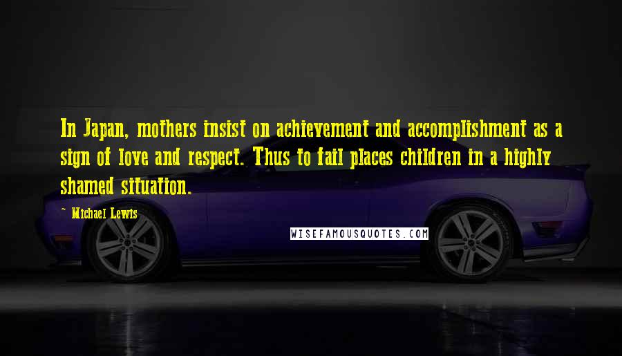 Michael Lewis Quotes: In Japan, mothers insist on achievement and accomplishment as a sign of love and respect. Thus to fail places children in a highly shamed situation.