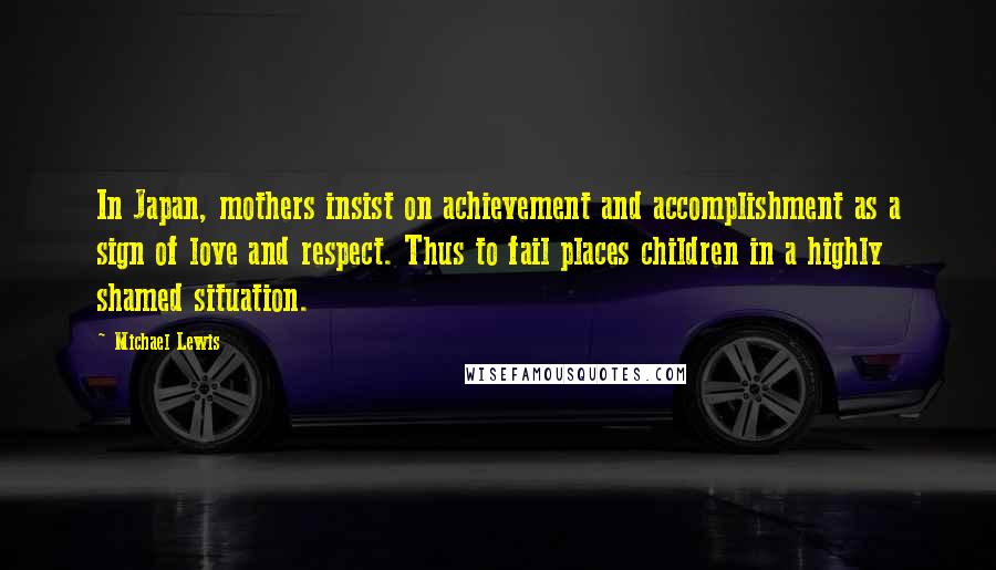 Michael Lewis Quotes: In Japan, mothers insist on achievement and accomplishment as a sign of love and respect. Thus to fail places children in a highly shamed situation.