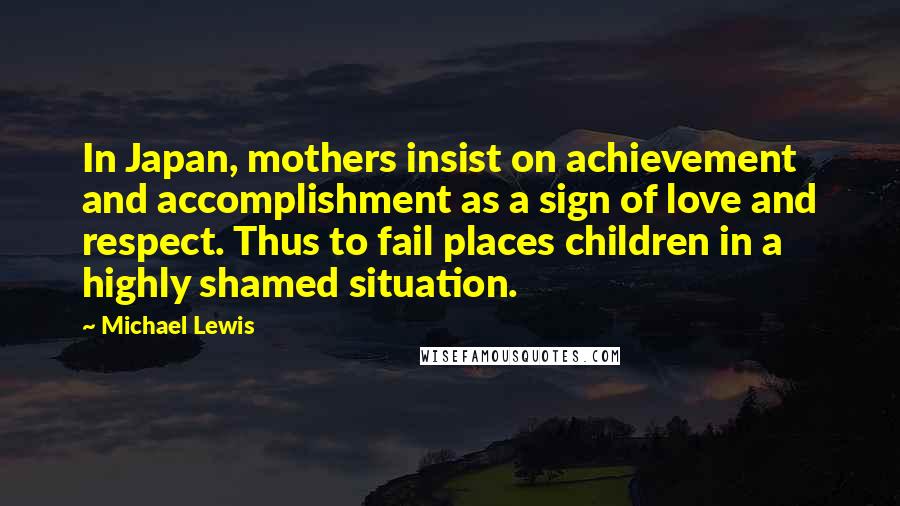 Michael Lewis Quotes: In Japan, mothers insist on achievement and accomplishment as a sign of love and respect. Thus to fail places children in a highly shamed situation.