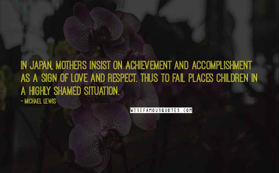 Michael Lewis Quotes: In Japan, mothers insist on achievement and accomplishment as a sign of love and respect. Thus to fail places children in a highly shamed situation.