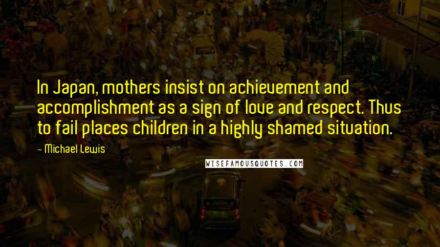 Michael Lewis Quotes: In Japan, mothers insist on achievement and accomplishment as a sign of love and respect. Thus to fail places children in a highly shamed situation.