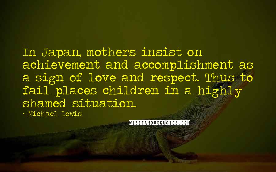 Michael Lewis Quotes: In Japan, mothers insist on achievement and accomplishment as a sign of love and respect. Thus to fail places children in a highly shamed situation.