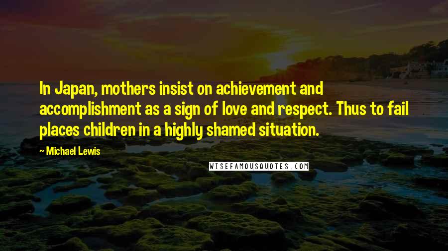 Michael Lewis Quotes: In Japan, mothers insist on achievement and accomplishment as a sign of love and respect. Thus to fail places children in a highly shamed situation.