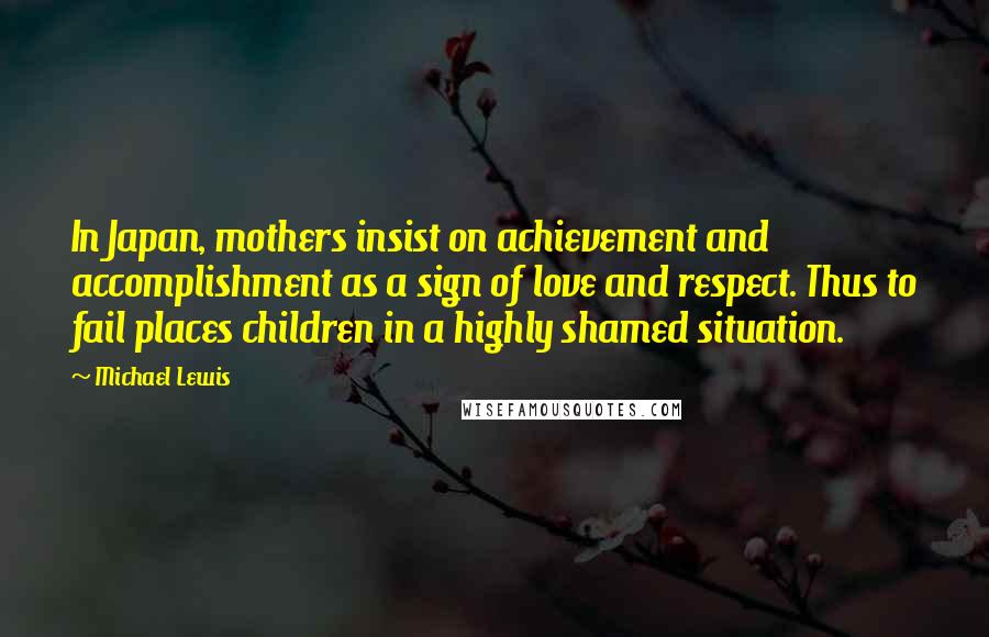 Michael Lewis Quotes: In Japan, mothers insist on achievement and accomplishment as a sign of love and respect. Thus to fail places children in a highly shamed situation.