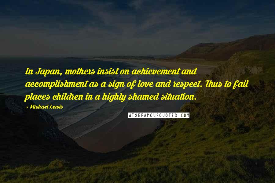 Michael Lewis Quotes: In Japan, mothers insist on achievement and accomplishment as a sign of love and respect. Thus to fail places children in a highly shamed situation.