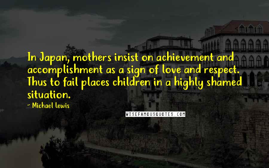 Michael Lewis Quotes: In Japan, mothers insist on achievement and accomplishment as a sign of love and respect. Thus to fail places children in a highly shamed situation.