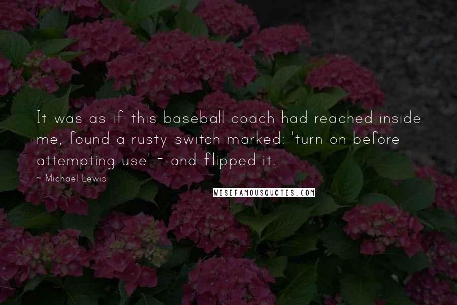 Michael Lewis Quotes: It was as if this baseball coach had reached inside me, found a rusty switch marked: 'turn on before attempting use' - and flipped it.