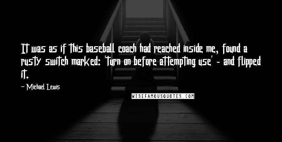 Michael Lewis Quotes: It was as if this baseball coach had reached inside me, found a rusty switch marked: 'turn on before attempting use' - and flipped it.