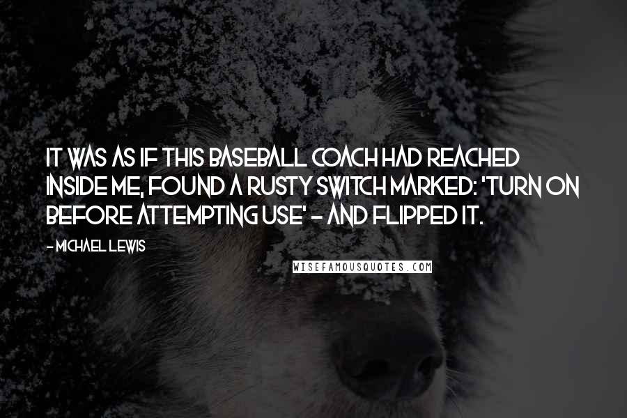 Michael Lewis Quotes: It was as if this baseball coach had reached inside me, found a rusty switch marked: 'turn on before attempting use' - and flipped it.