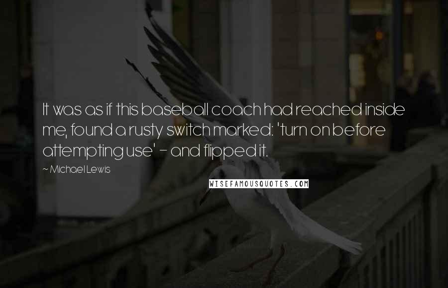 Michael Lewis Quotes: It was as if this baseball coach had reached inside me, found a rusty switch marked: 'turn on before attempting use' - and flipped it.