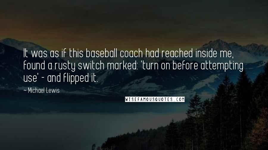 Michael Lewis Quotes: It was as if this baseball coach had reached inside me, found a rusty switch marked: 'turn on before attempting use' - and flipped it.