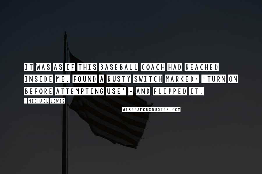 Michael Lewis Quotes: It was as if this baseball coach had reached inside me, found a rusty switch marked: 'turn on before attempting use' - and flipped it.