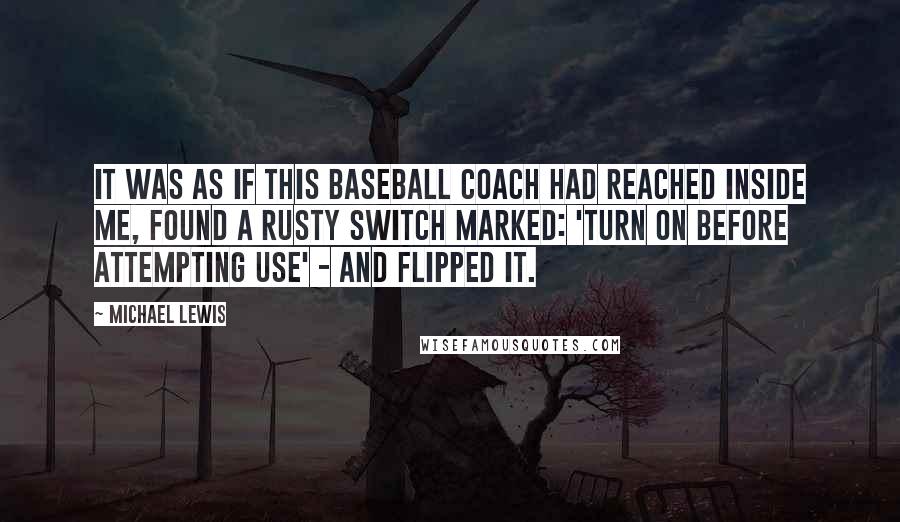 Michael Lewis Quotes: It was as if this baseball coach had reached inside me, found a rusty switch marked: 'turn on before attempting use' - and flipped it.