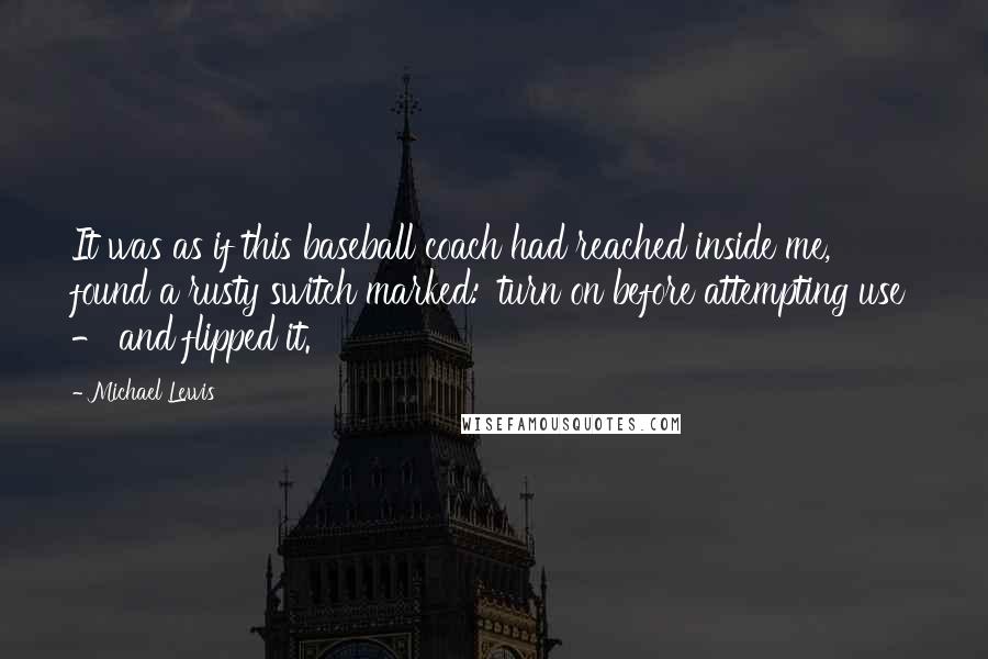 Michael Lewis Quotes: It was as if this baseball coach had reached inside me, found a rusty switch marked: 'turn on before attempting use' - and flipped it.