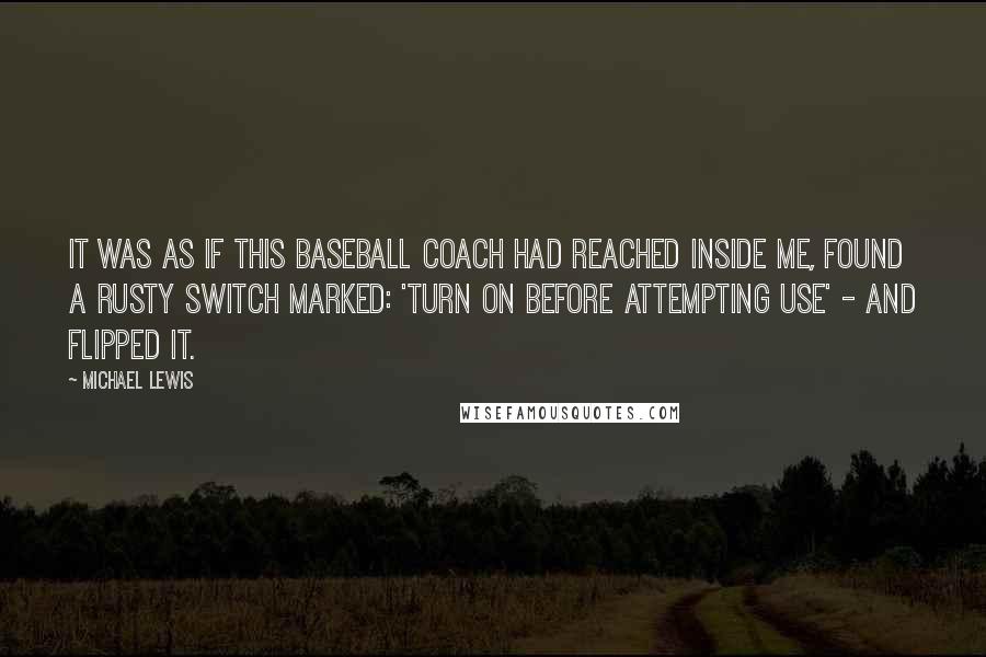 Michael Lewis Quotes: It was as if this baseball coach had reached inside me, found a rusty switch marked: 'turn on before attempting use' - and flipped it.