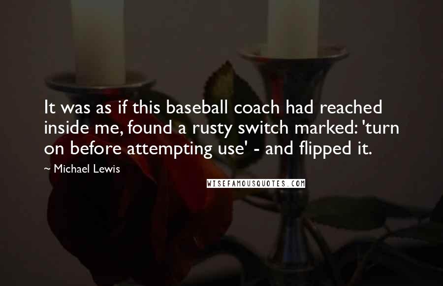 Michael Lewis Quotes: It was as if this baseball coach had reached inside me, found a rusty switch marked: 'turn on before attempting use' - and flipped it.