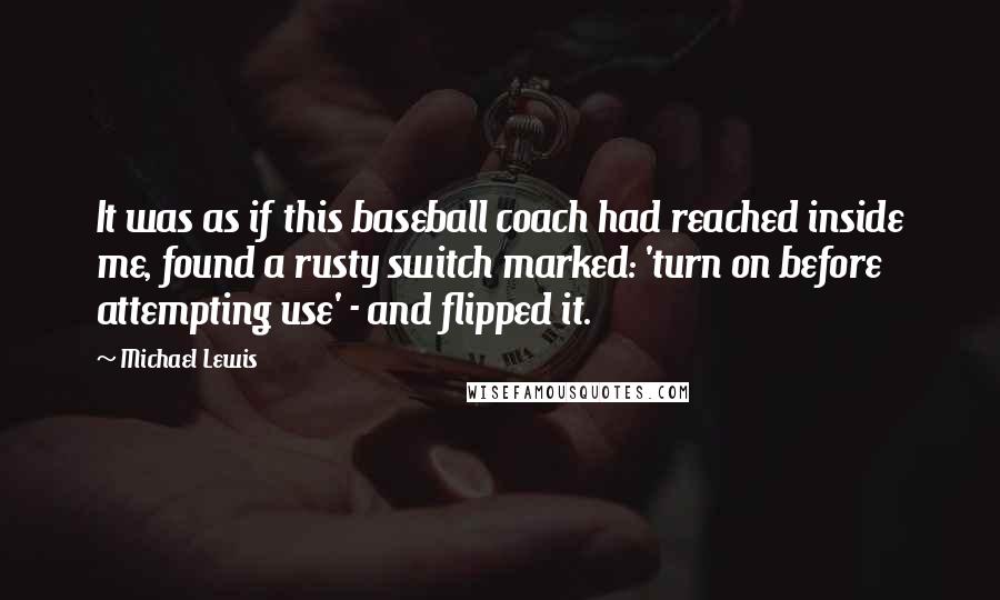 Michael Lewis Quotes: It was as if this baseball coach had reached inside me, found a rusty switch marked: 'turn on before attempting use' - and flipped it.