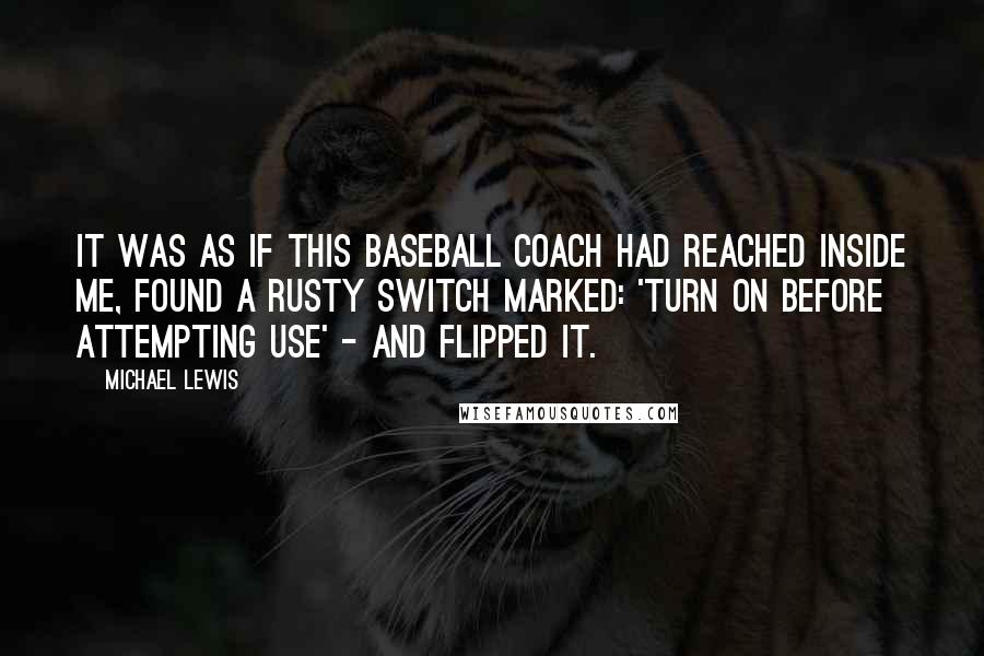 Michael Lewis Quotes: It was as if this baseball coach had reached inside me, found a rusty switch marked: 'turn on before attempting use' - and flipped it.