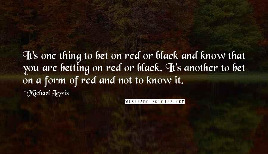 Michael Lewis Quotes: It's one thing to bet on red or black and know that you are betting on red or black. It's another to bet on a form of red and not to know it.