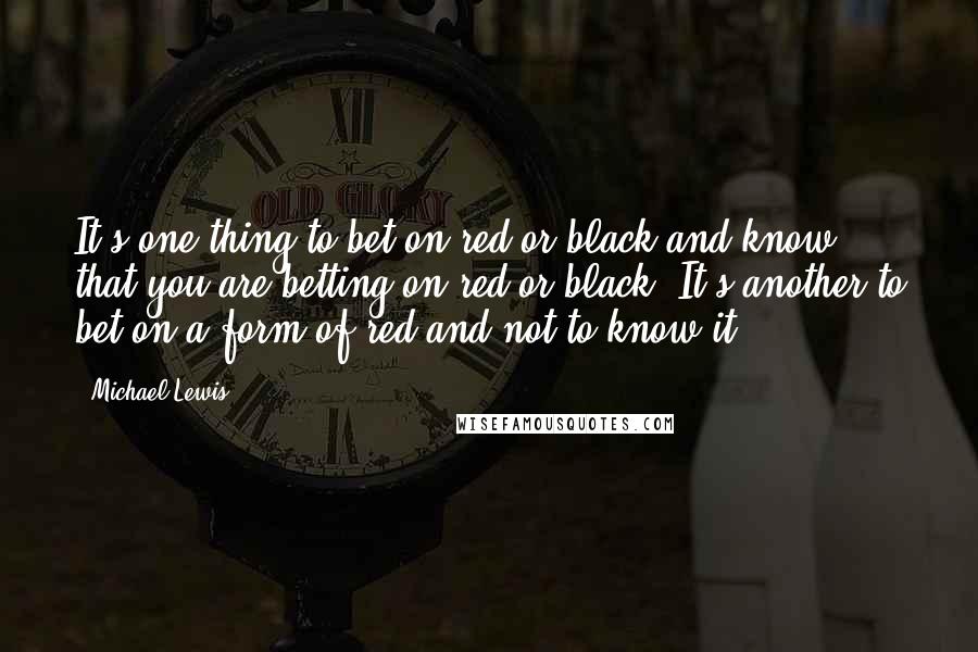 Michael Lewis Quotes: It's one thing to bet on red or black and know that you are betting on red or black. It's another to bet on a form of red and not to know it.
