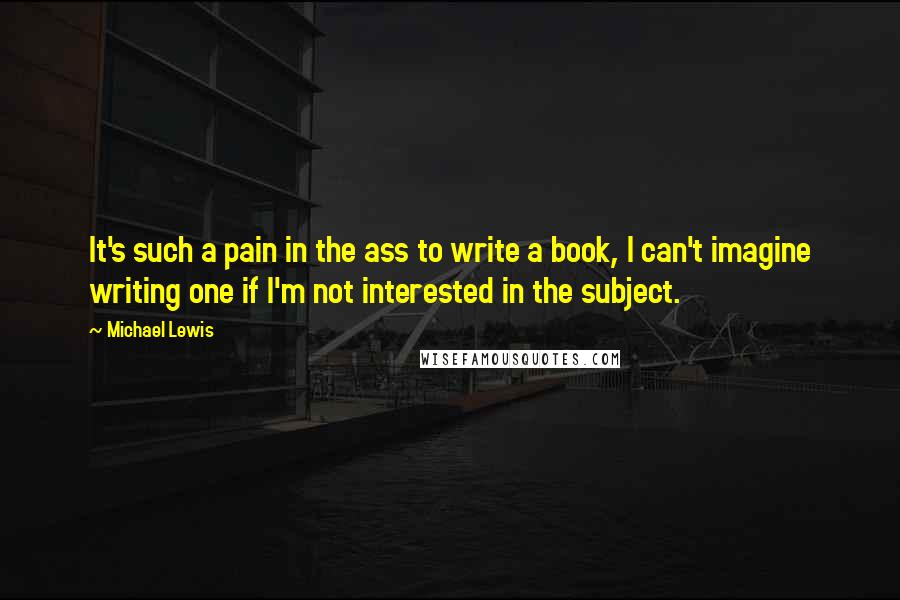 Michael Lewis Quotes: It's such a pain in the ass to write a book, I can't imagine writing one if I'm not interested in the subject.