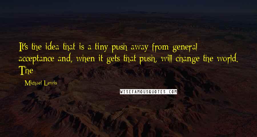 Michael Lewis Quotes: It's the idea that is a tiny push away from general acceptance and, when it gets that push, will change the world. The