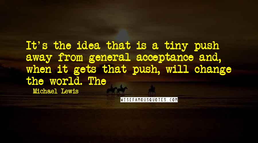 Michael Lewis Quotes: It's the idea that is a tiny push away from general acceptance and, when it gets that push, will change the world. The