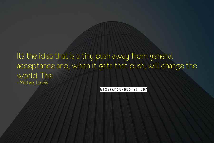 Michael Lewis Quotes: It's the idea that is a tiny push away from general acceptance and, when it gets that push, will change the world. The