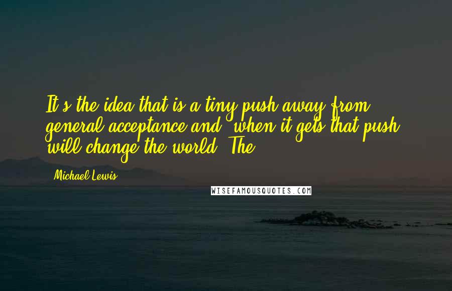 Michael Lewis Quotes: It's the idea that is a tiny push away from general acceptance and, when it gets that push, will change the world. The