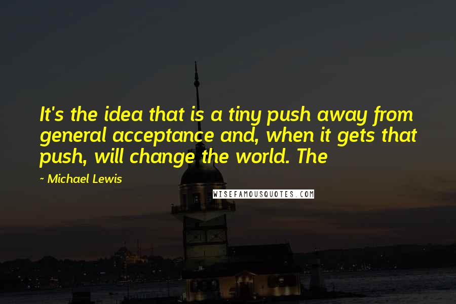 Michael Lewis Quotes: It's the idea that is a tiny push away from general acceptance and, when it gets that push, will change the world. The