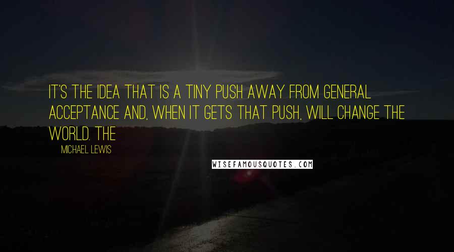 Michael Lewis Quotes: It's the idea that is a tiny push away from general acceptance and, when it gets that push, will change the world. The