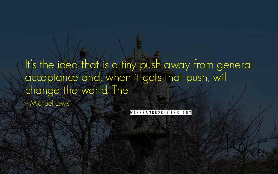 Michael Lewis Quotes: It's the idea that is a tiny push away from general acceptance and, when it gets that push, will change the world. The