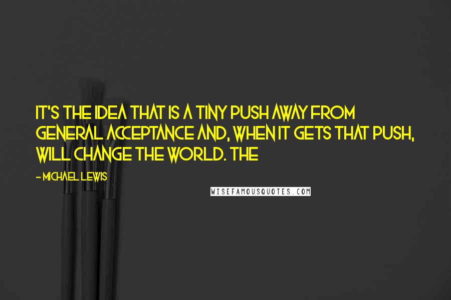 Michael Lewis Quotes: It's the idea that is a tiny push away from general acceptance and, when it gets that push, will change the world. The