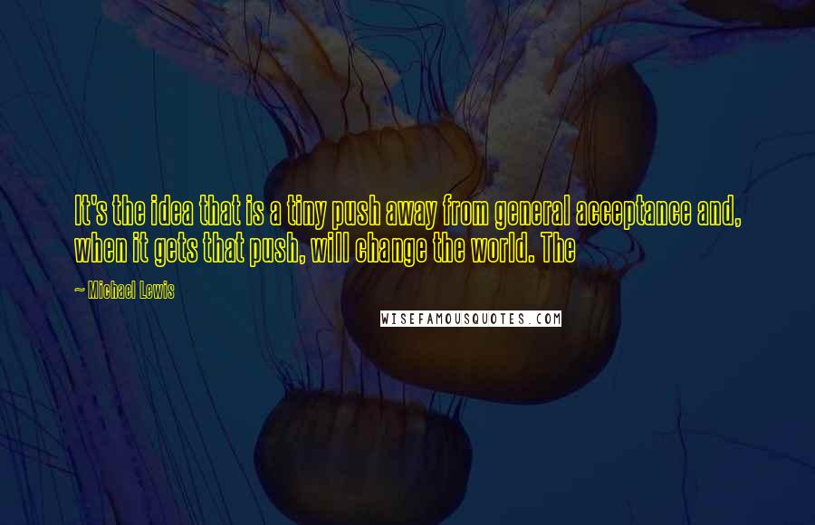 Michael Lewis Quotes: It's the idea that is a tiny push away from general acceptance and, when it gets that push, will change the world. The