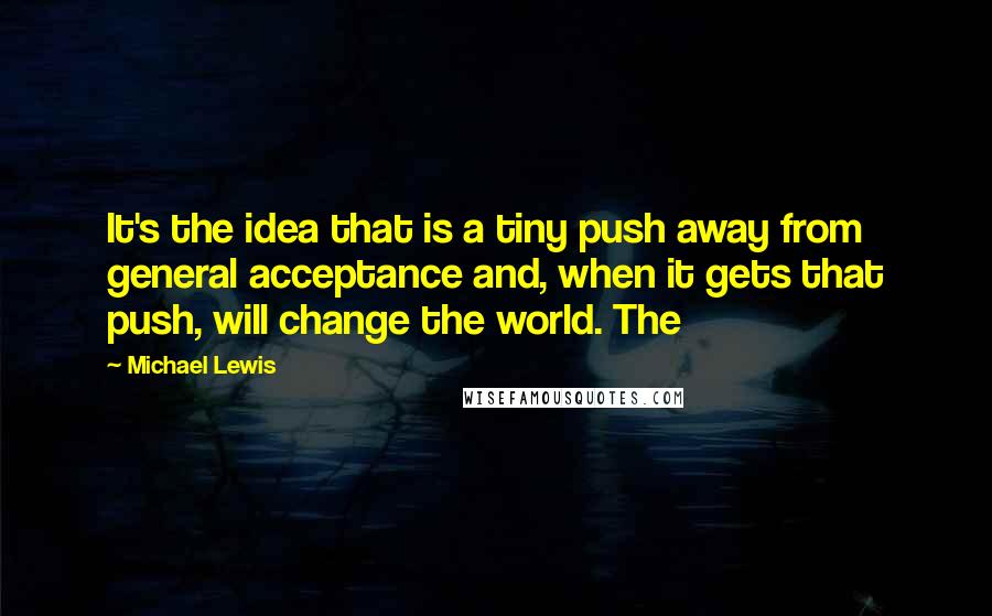 Michael Lewis Quotes: It's the idea that is a tiny push away from general acceptance and, when it gets that push, will change the world. The