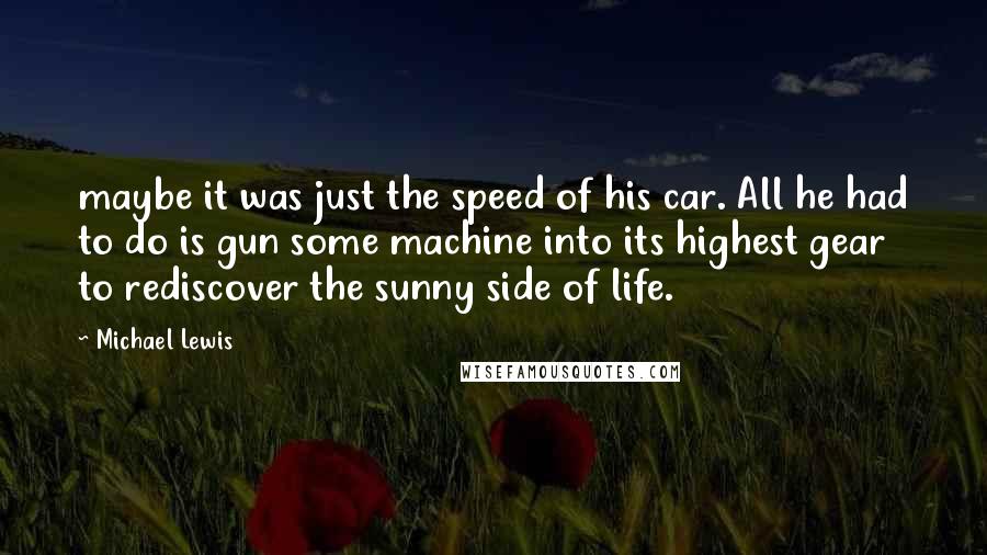 Michael Lewis Quotes: maybe it was just the speed of his car. All he had to do is gun some machine into its highest gear to rediscover the sunny side of life.