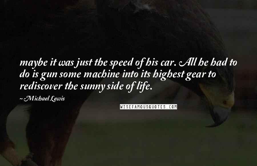 Michael Lewis Quotes: maybe it was just the speed of his car. All he had to do is gun some machine into its highest gear to rediscover the sunny side of life.