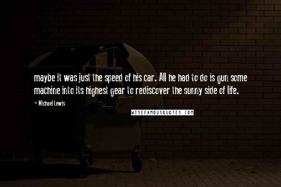 Michael Lewis Quotes: maybe it was just the speed of his car. All he had to do is gun some machine into its highest gear to rediscover the sunny side of life.