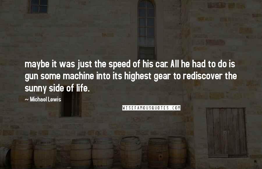 Michael Lewis Quotes: maybe it was just the speed of his car. All he had to do is gun some machine into its highest gear to rediscover the sunny side of life.