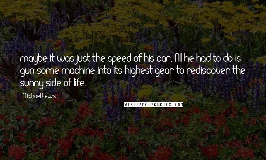 Michael Lewis Quotes: maybe it was just the speed of his car. All he had to do is gun some machine into its highest gear to rediscover the sunny side of life.