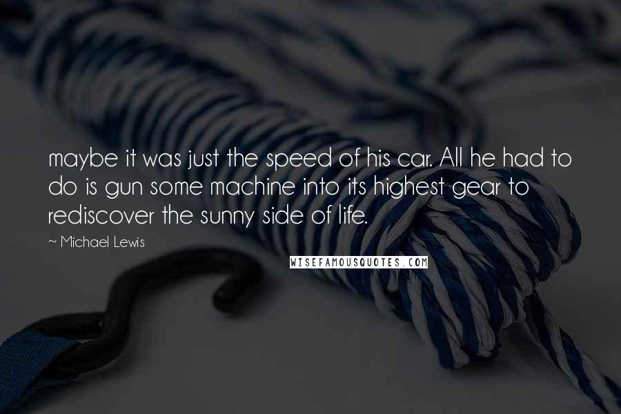 Michael Lewis Quotes: maybe it was just the speed of his car. All he had to do is gun some machine into its highest gear to rediscover the sunny side of life.