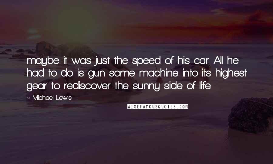 Michael Lewis Quotes: maybe it was just the speed of his car. All he had to do is gun some machine into its highest gear to rediscover the sunny side of life.