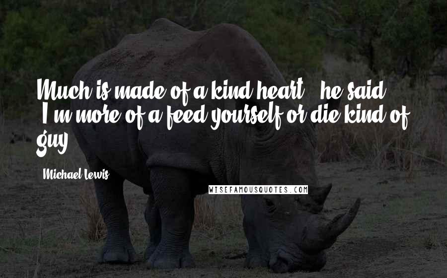 Michael Lewis Quotes: Much is made of a kind heart," he said. "I'm more of a feed-yourself-or-die kind of guy.
