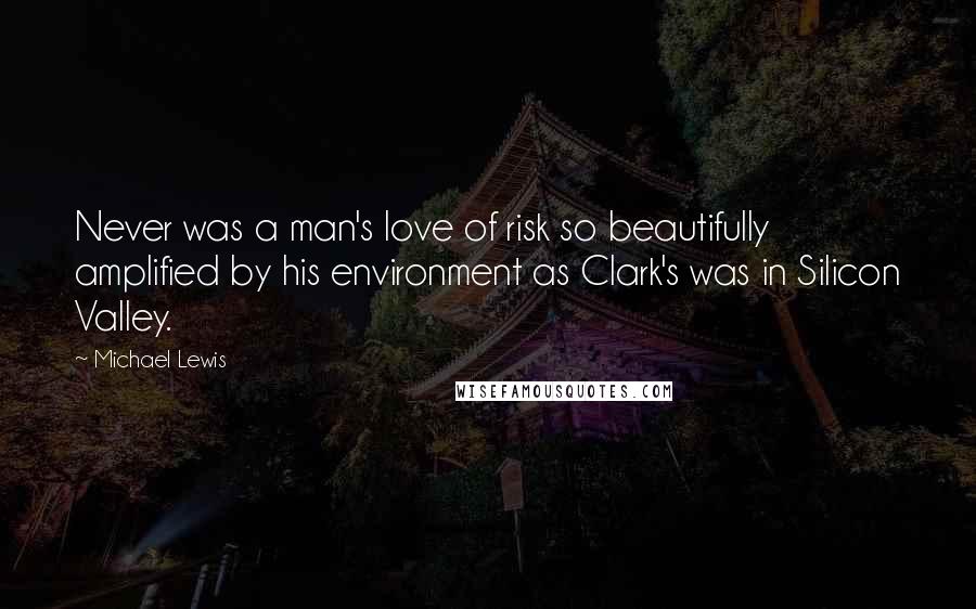 Michael Lewis Quotes: Never was a man's love of risk so beautifully amplified by his environment as Clark's was in Silicon Valley.