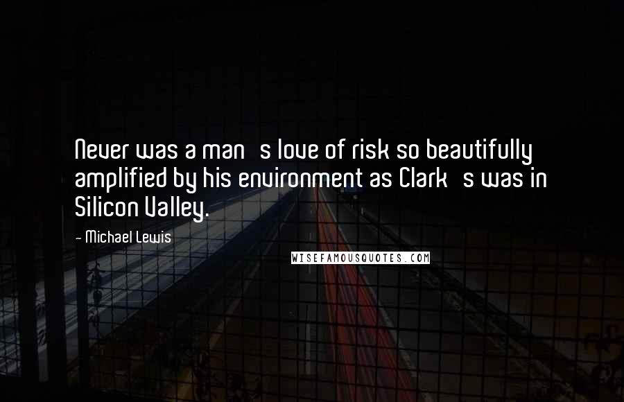 Michael Lewis Quotes: Never was a man's love of risk so beautifully amplified by his environment as Clark's was in Silicon Valley.